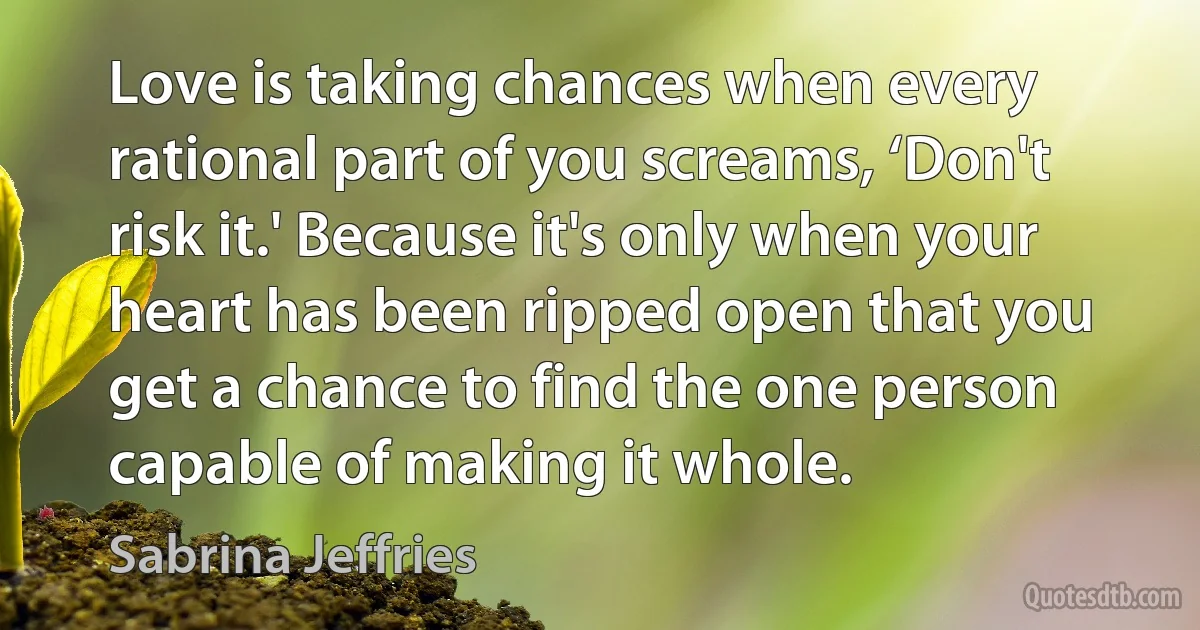 Love is taking chances when every rational part of you screams, ‘Don't risk it.' Because it's only when your heart has been ripped open that you get a chance to find the one person capable of making it whole. (Sabrina Jeffries)