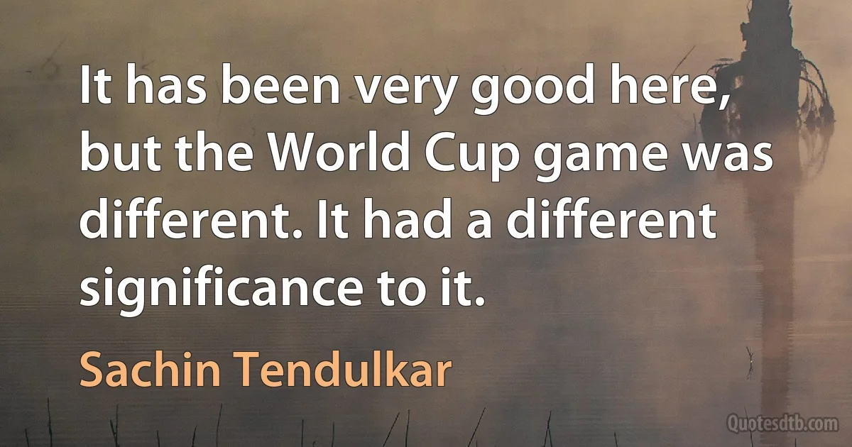 It has been very good here, but the World Cup game was different. It had a different significance to it. (Sachin Tendulkar)