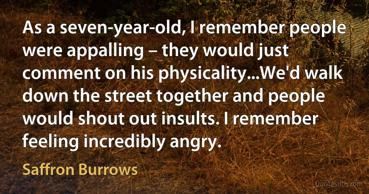 As a seven-year-old, I remember people were appalling – they would just comment on his physicality...We'd walk down the street together and people would shout out insults. I remember feeling incredibly angry. (Saffron Burrows)