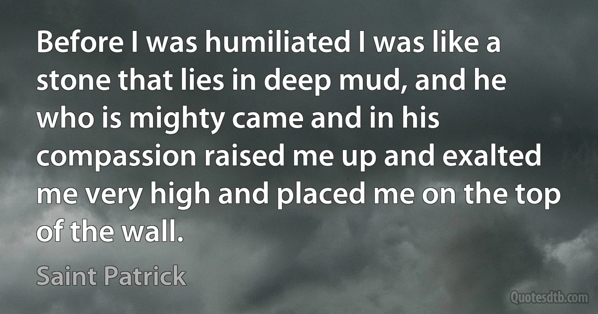 Before I was humiliated I was like a stone that lies in deep mud, and he who is mighty came and in his compassion raised me up and exalted me very high and placed me on the top of the wall. (Saint Patrick)