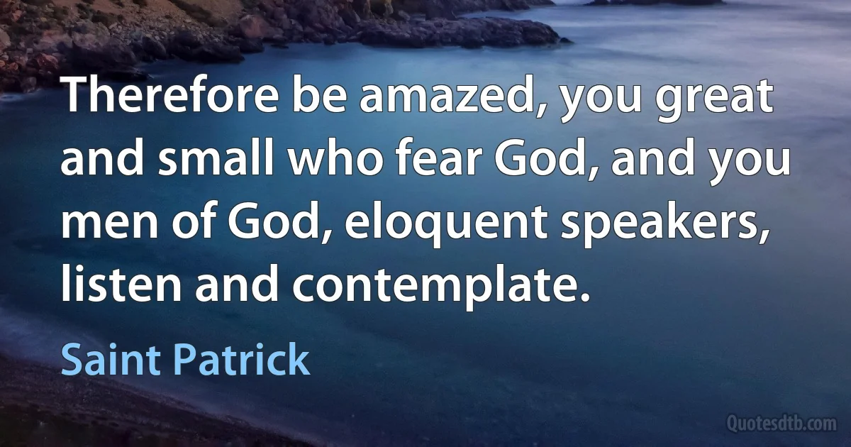 Therefore be amazed, you great and small who fear God, and you men of God, eloquent speakers, listen and contemplate. (Saint Patrick)