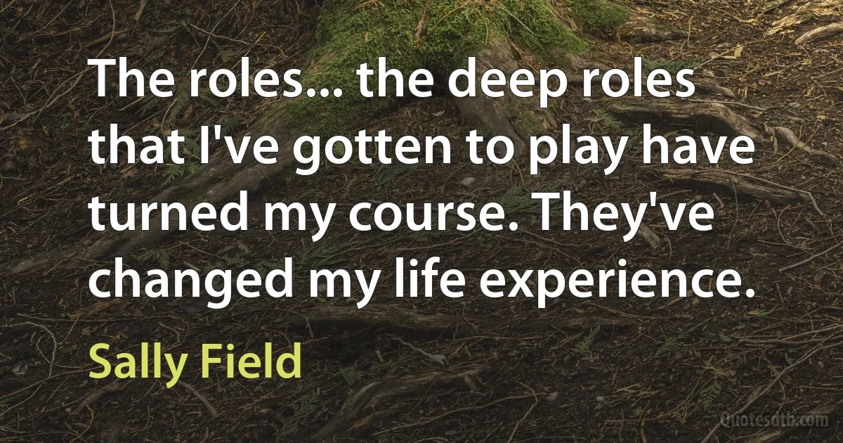 The roles... the deep roles that I've gotten to play have turned my course. They've changed my life experience. (Sally Field)