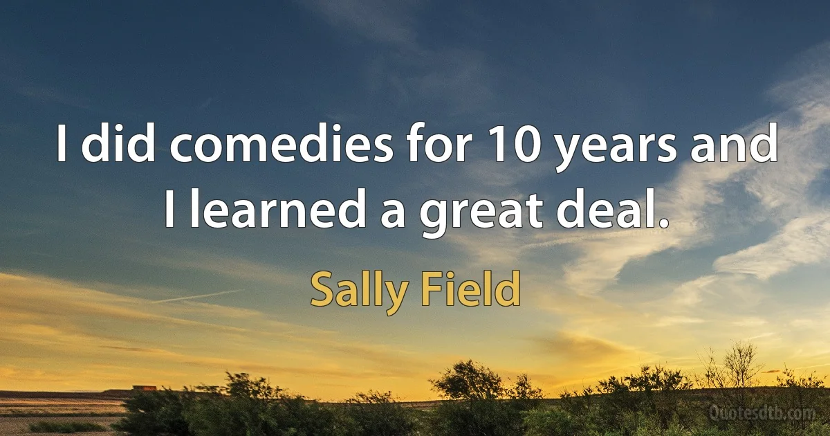 I did comedies for 10 years and I learned a great deal. (Sally Field)