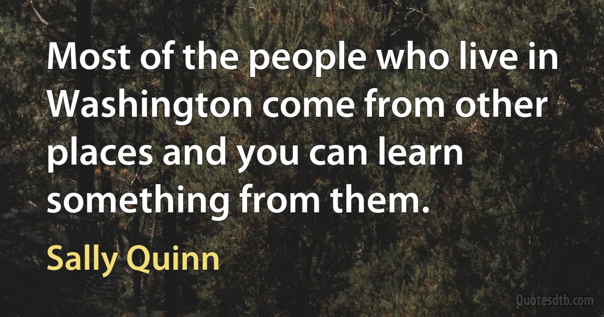 Most of the people who live in Washington come from other places and you can learn something from them. (Sally Quinn)