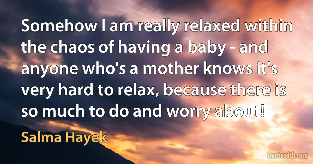 Somehow I am really relaxed within the chaos of having a baby - and anyone who's a mother knows it's very hard to relax, because there is so much to do and worry about! (Salma Hayek)