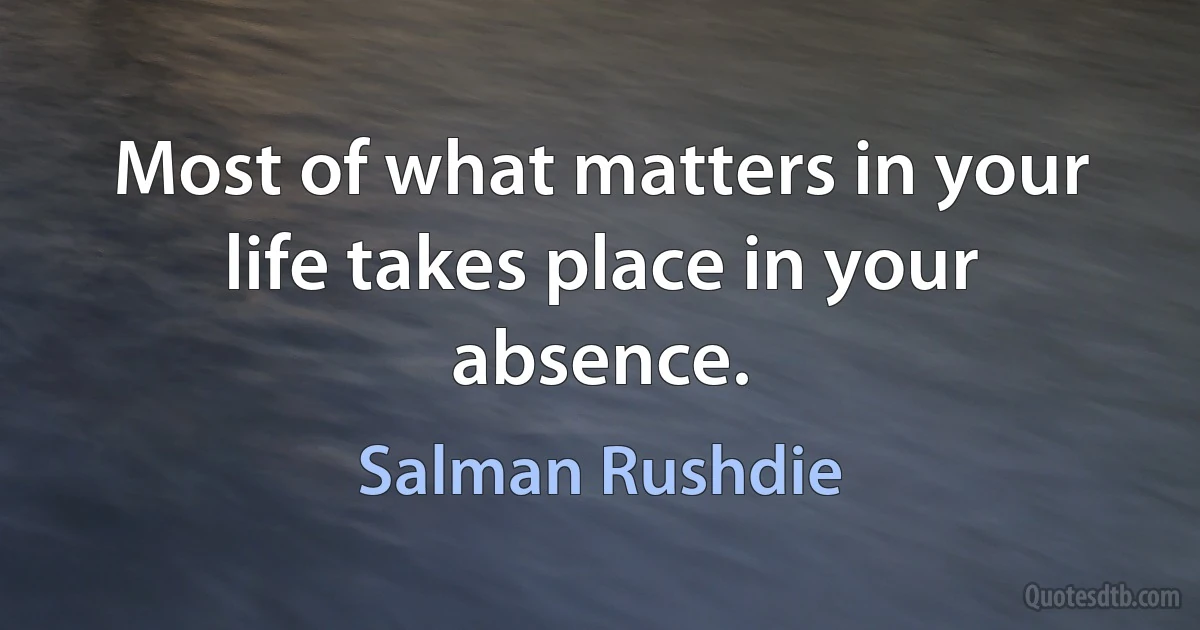 Most of what matters in your life takes place in your absence. (Salman Rushdie)