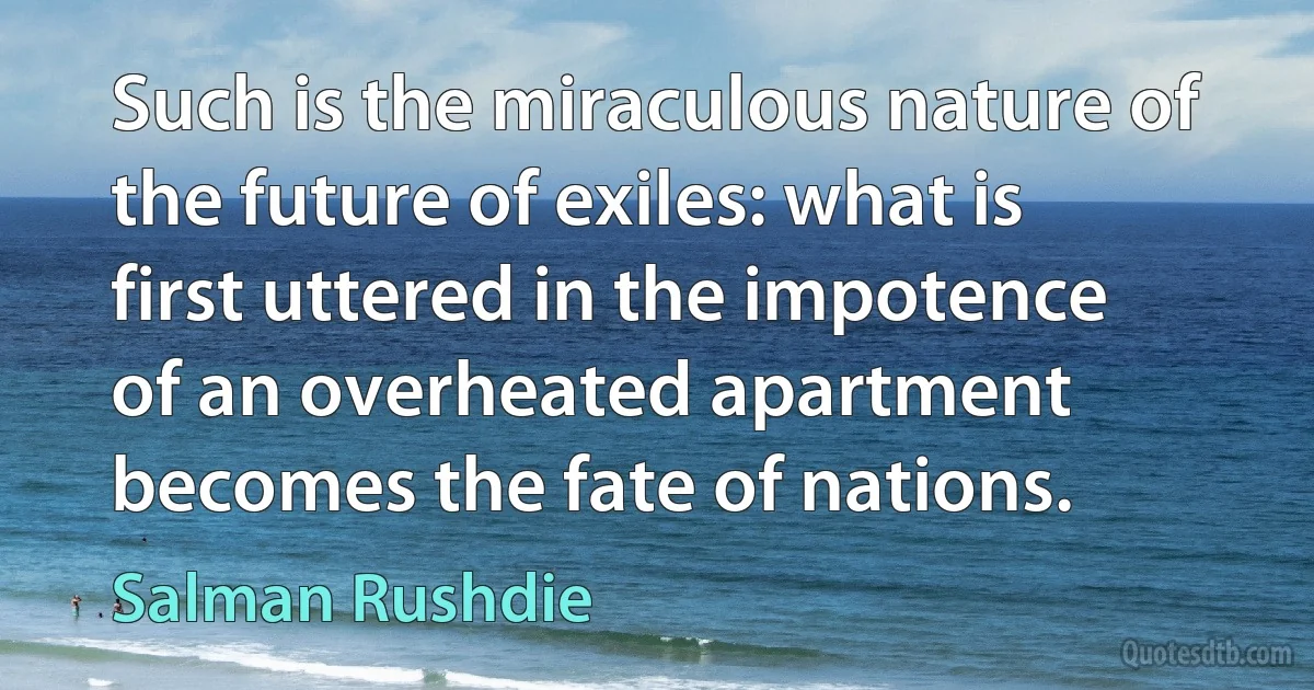 Such is the miraculous nature of the future of exiles: what is first uttered in the impotence of an overheated apartment becomes the fate of nations. (Salman Rushdie)