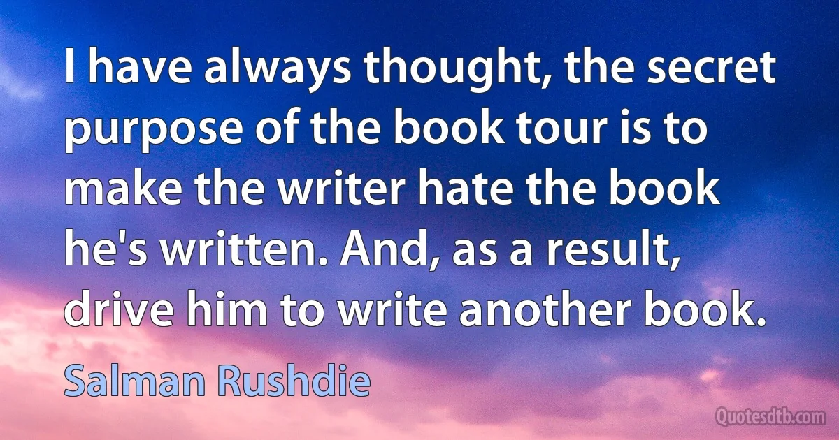 I have always thought, the secret purpose of the book tour is to make the writer hate the book he's written. And, as a result, drive him to write another book. (Salman Rushdie)