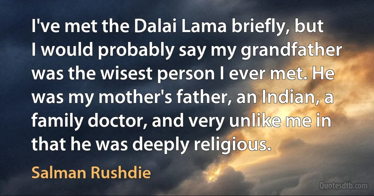 I've met the Dalai Lama briefly, but I would probably say my grandfather was the wisest person I ever met. He was my mother's father, an Indian, a family doctor, and very unlike me in that he was deeply religious. (Salman Rushdie)