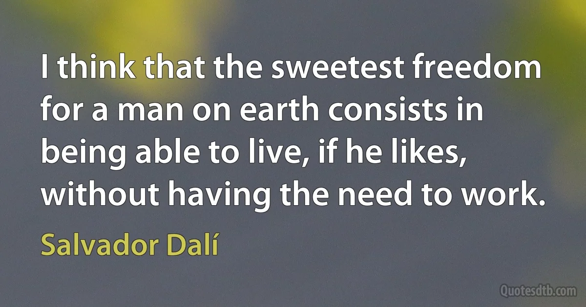 I think that the sweetest freedom for a man on earth consists in being able to live, if he likes, without having the need to work. (Salvador Dalí)