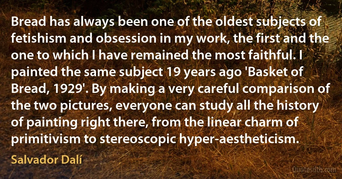 Bread has always been one of the oldest subjects of fetishism and obsession in my work, the first and the one to which I have remained the most faithful. I painted the same subject 19 years ago 'Basket of Bread, 1929'. By making a very careful comparison of the two pictures, everyone can study all the history of painting right there, from the linear charm of primitivism to stereoscopic hyper-aestheticism. (Salvador Dalí)