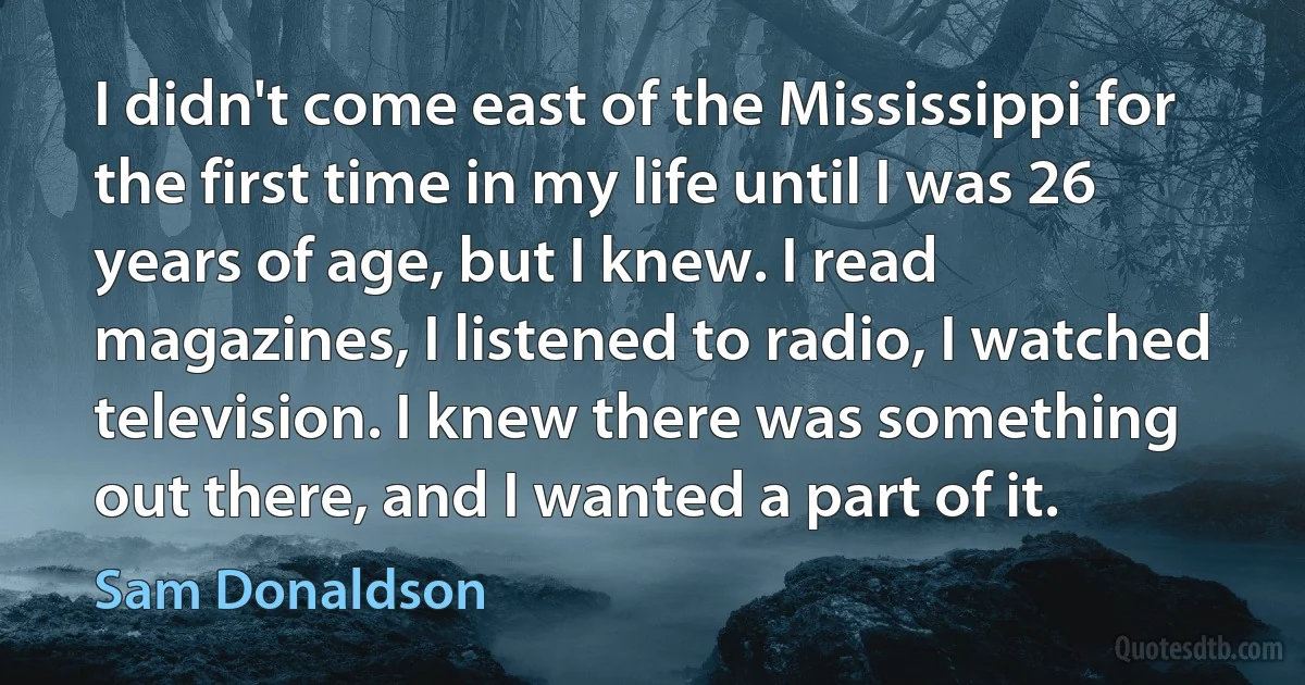 I didn't come east of the Mississippi for the first time in my life until I was 26 years of age, but I knew. I read magazines, I listened to radio, I watched television. I knew there was something out there, and I wanted a part of it. (Sam Donaldson)