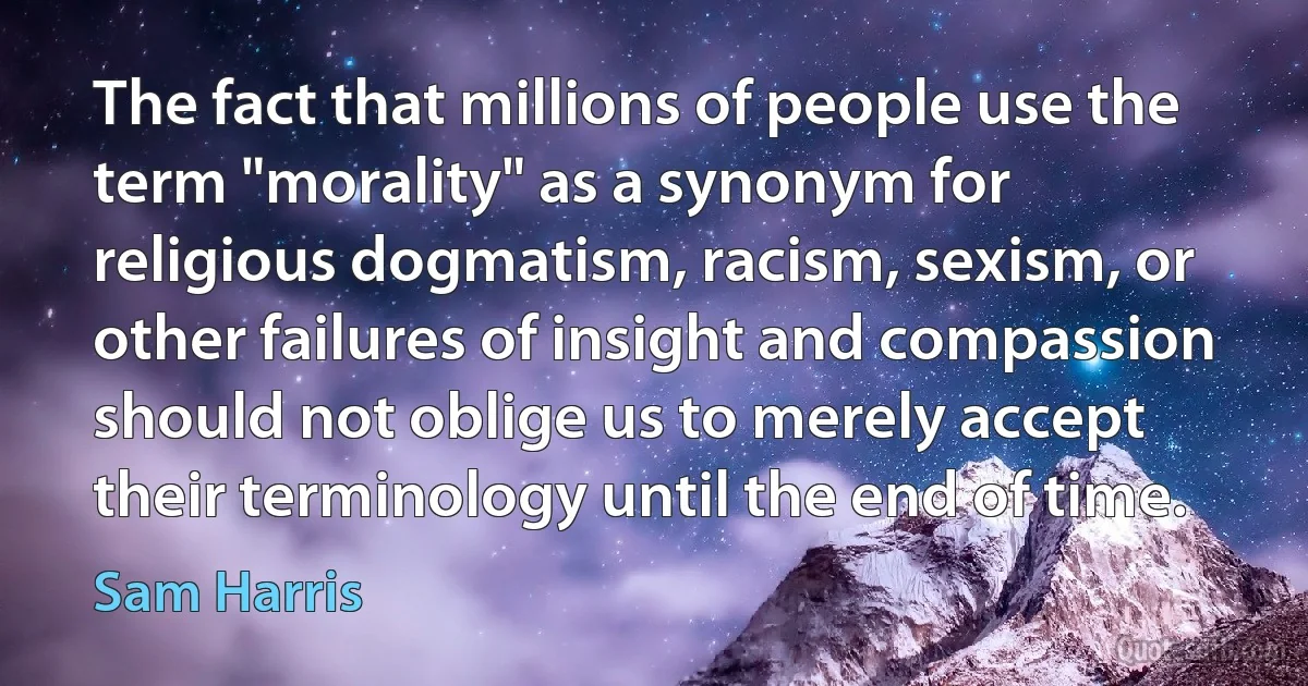 The fact that millions of people use the term "morality" as a synonym for religious dogmatism, racism, sexism, or other failures of insight and compassion should not oblige us to merely accept their terminology until the end of time. (Sam Harris)