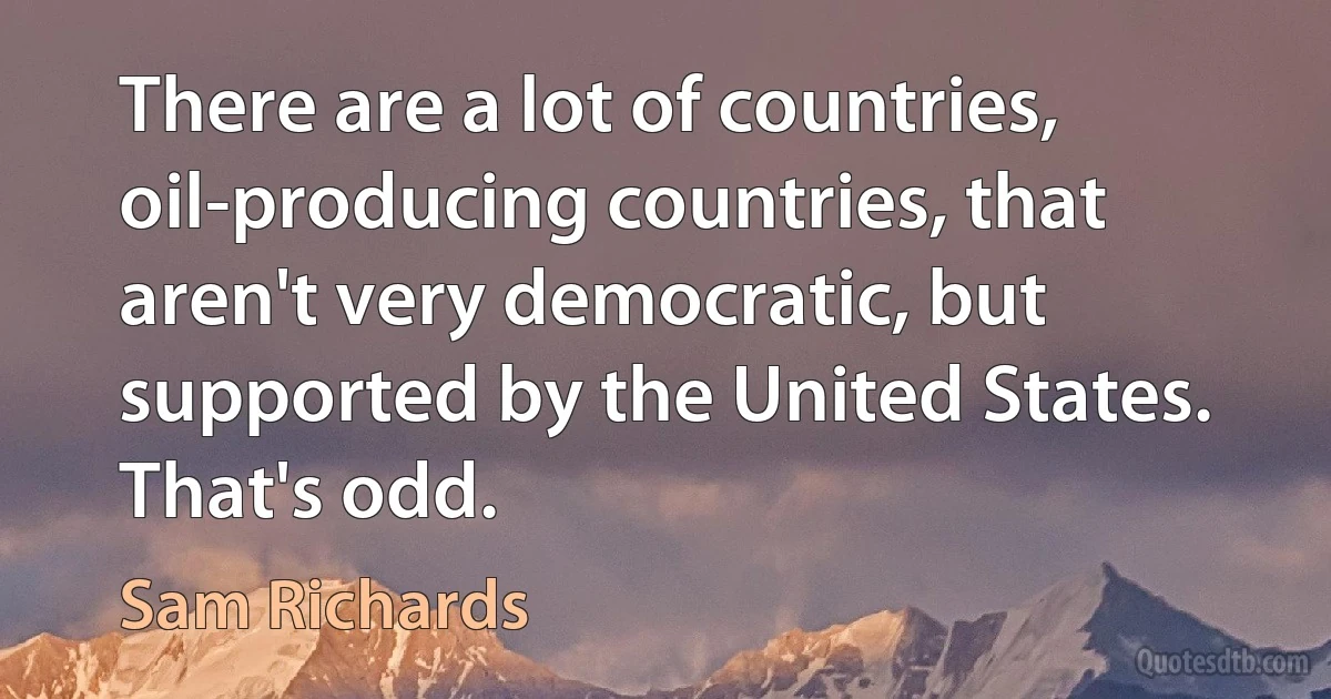 There are a lot of countries, oil-producing countries, that aren't very democratic, but supported by the United States. That's odd. (Sam Richards)