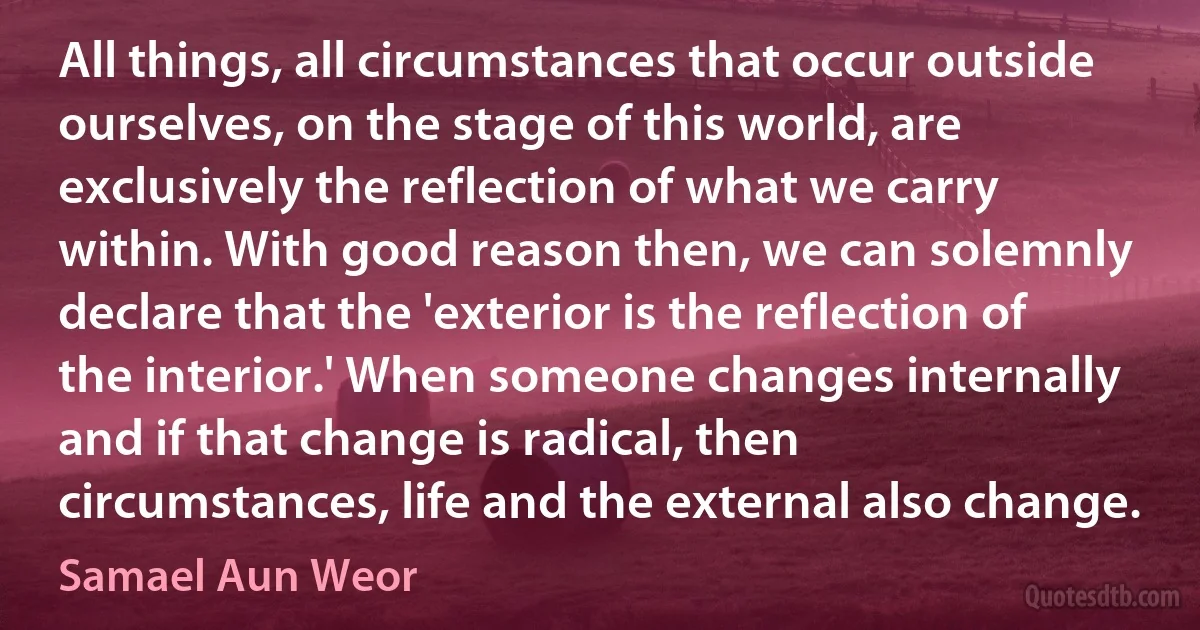 All things, all circumstances that occur outside ourselves, on the stage of this world, are exclusively the reflection of what we carry within. With good reason then, we can solemnly declare that the 'exterior is the reflection of the interior.' When someone changes internally and if that change is radical, then circumstances, life and the external also change. (Samael Aun Weor)