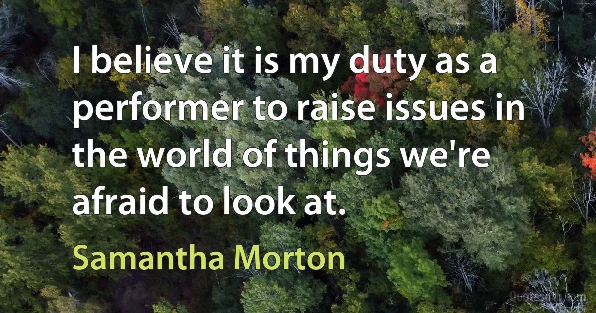 I believe it is my duty as a performer to raise issues in the world of things we're afraid to look at. (Samantha Morton)