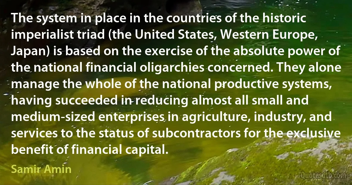 The system in place in the countries of the historic imperialist triad (the United States, Western Europe, Japan) is based on the exercise of the absolute power of the national financial oligarchies concerned. They alone manage the whole of the national productive systems, having succeeded in reducing almost all small and medium-sized enterprises in agriculture, industry, and services to the status of subcontractors for the exclusive benefit of financial capital. (Samir Amin)