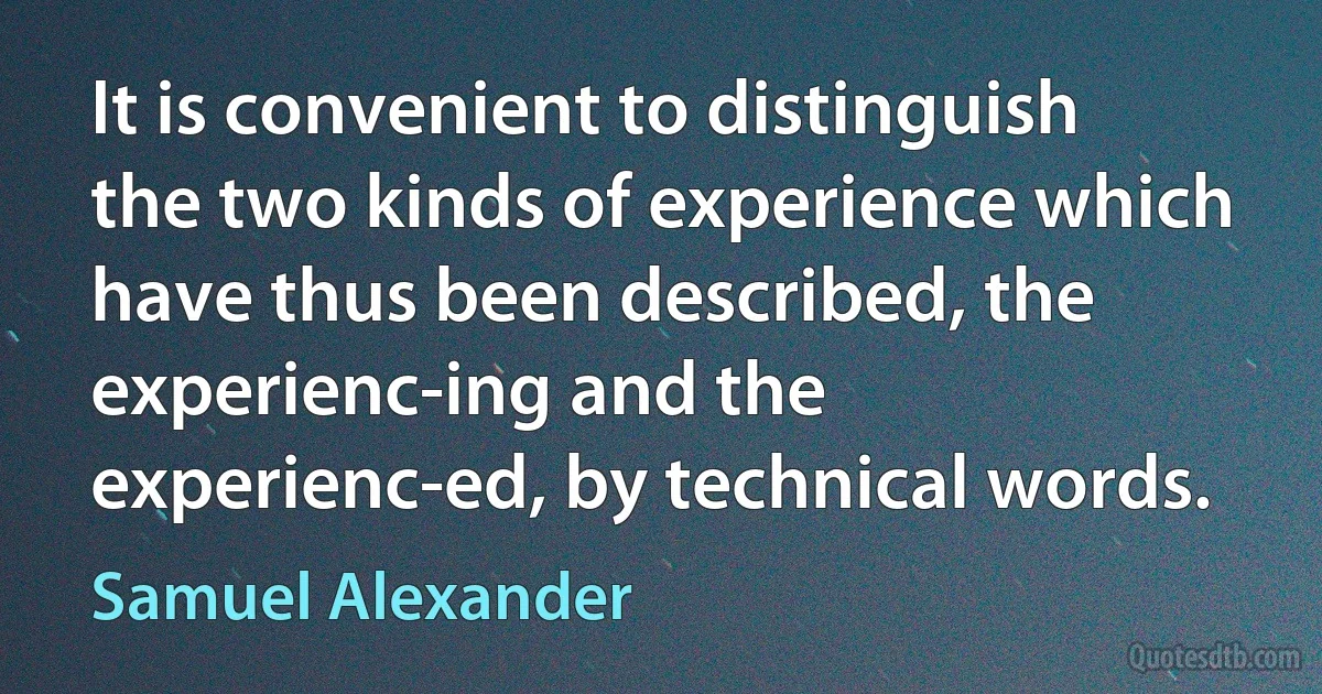 It is convenient to distinguish the two kinds of experience which have thus been described, the experienc-ing and the experienc-ed, by technical words. (Samuel Alexander)