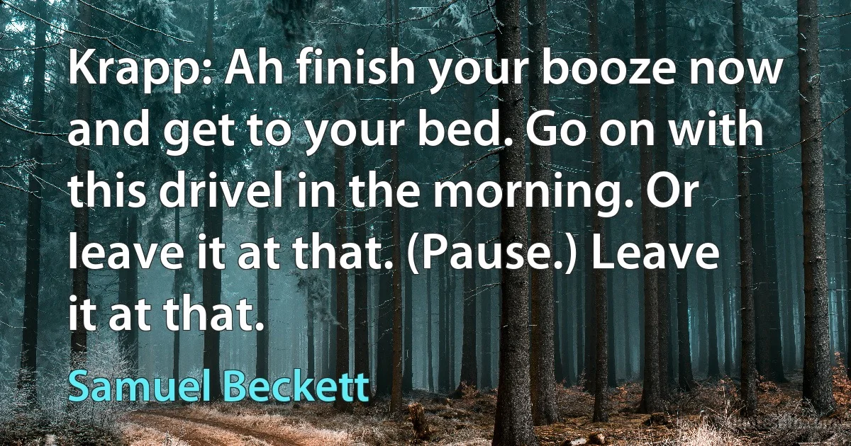 Krapp: Ah finish your booze now and get to your bed. Go on with this drivel in the morning. Or leave it at that. (Pause.) Leave it at that. (Samuel Beckett)