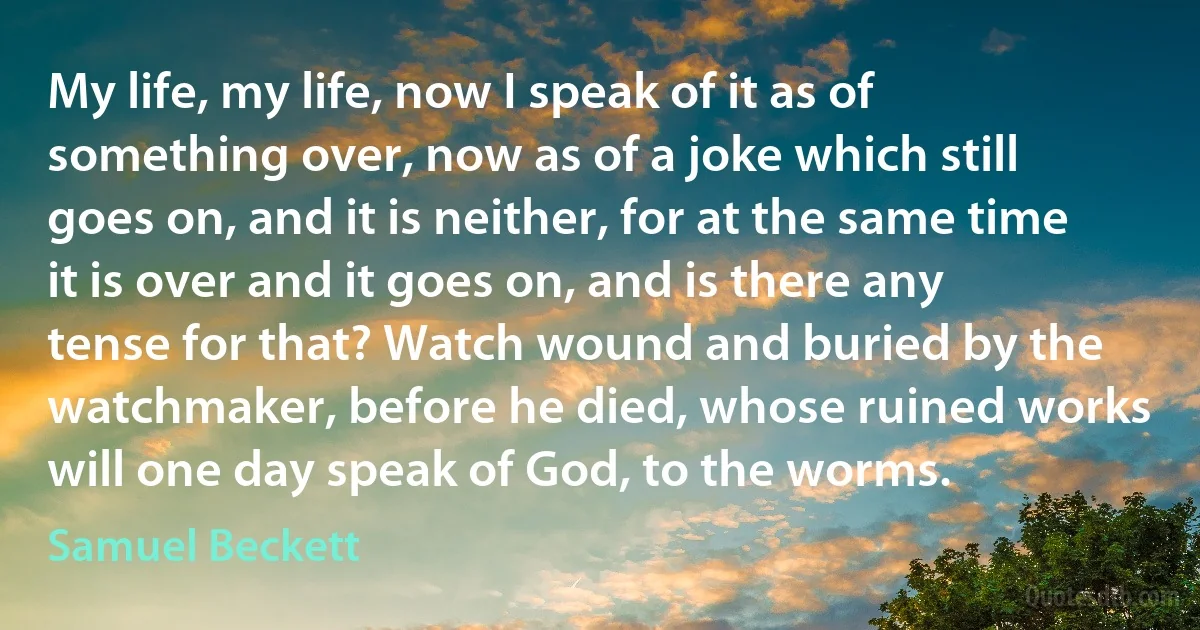 My life, my life, now I speak of it as of something over, now as of a joke which still goes on, and it is neither, for at the same time it is over and it goes on, and is there any tense for that? Watch wound and buried by the watchmaker, before he died, whose ruined works will one day speak of God, to the worms. (Samuel Beckett)