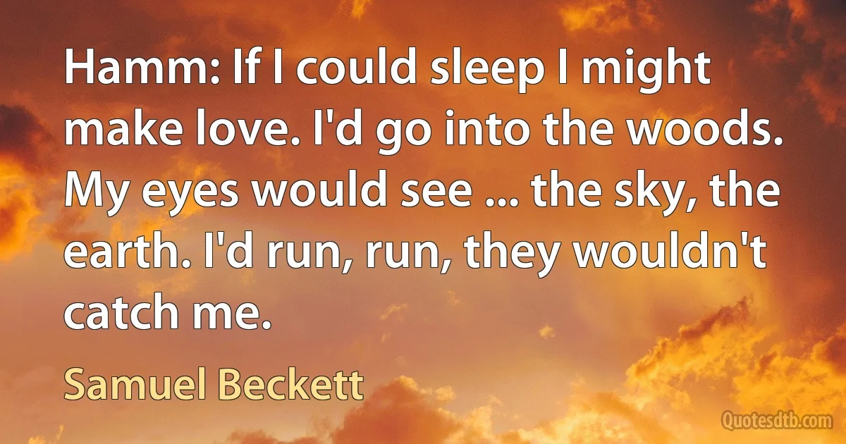 Hamm: If I could sleep I might make love. I'd go into the woods. My eyes would see ... the sky, the earth. I'd run, run, they wouldn't catch me. (Samuel Beckett)