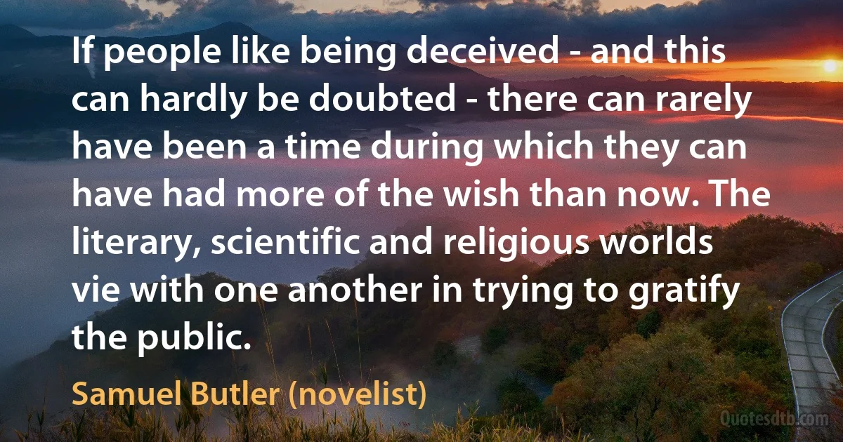 If people like being deceived - and this can hardly be doubted - there can rarely have been a time during which they can have had more of the wish than now. The literary, scientific and religious worlds vie with one another in trying to gratify the public. (Samuel Butler (novelist))