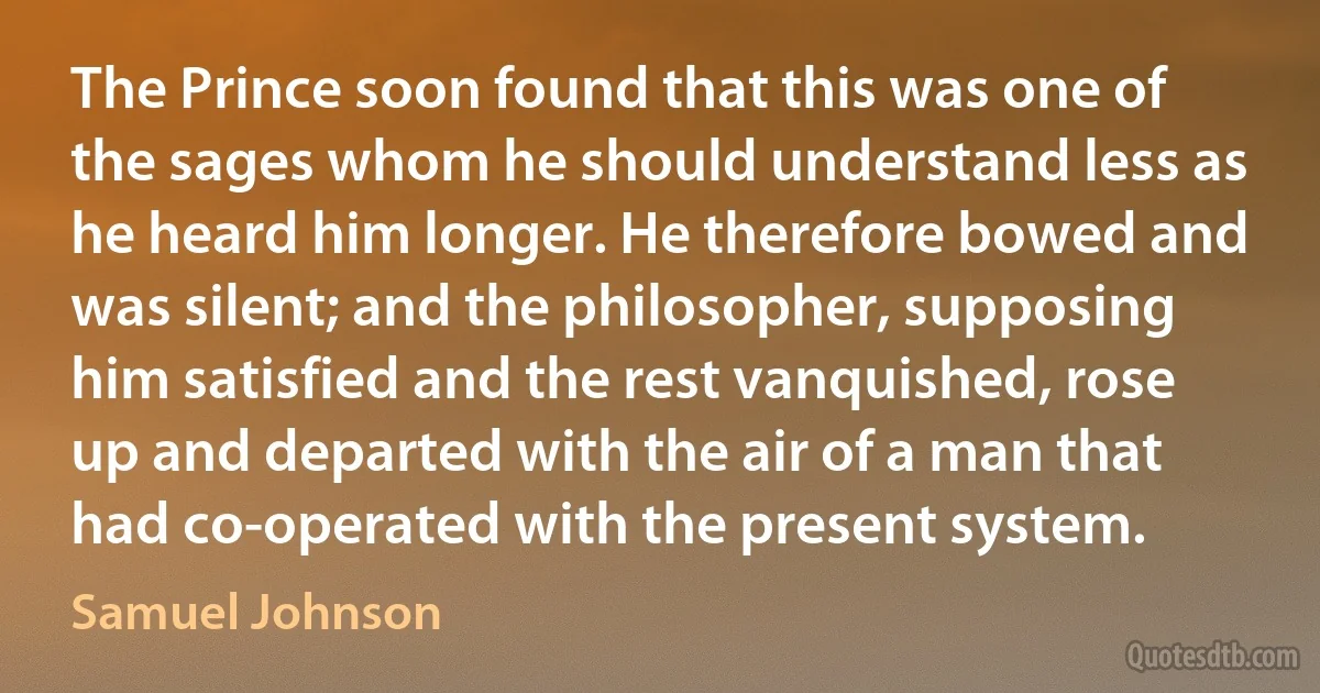 The Prince soon found that this was one of the sages whom he should understand less as he heard him longer. He therefore bowed and was silent; and the philosopher, supposing him satisfied and the rest vanquished, rose up and departed with the air of a man that had co-operated with the present system. (Samuel Johnson)