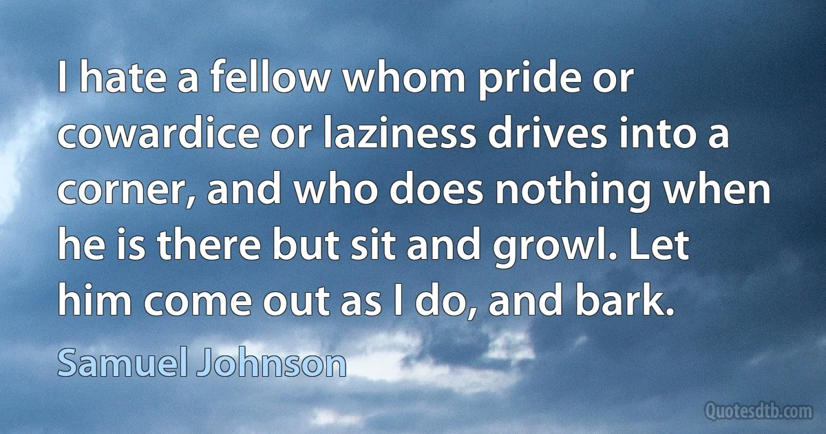 I hate a fellow whom pride or cowardice or laziness drives into a corner, and who does nothing when he is there but sit and growl. Let him come out as I do, and bark. (Samuel Johnson)