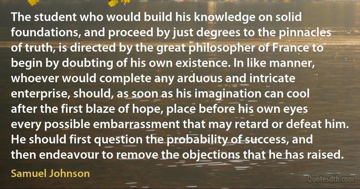 The student who would build his knowledge on solid foundations, and proceed by just degrees to the pinnacles of truth, is directed by the great philosopher of France to begin by doubting of his own existence. In like manner, whoever would complete any arduous and intricate enterprise, should, as soon as his imagination can cool after the first blaze of hope, place before his own eyes every possible embarrassment that may retard or defeat him. He should first question the probability of success, and then endeavour to remove the objections that he has raised. (Samuel Johnson)