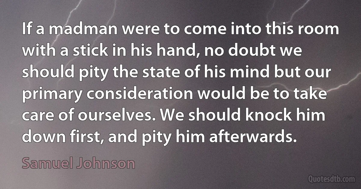 If a madman were to come into this room with a stick in his hand, no doubt we should pity the state of his mind but our primary consideration would be to take care of ourselves. We should knock him down first, and pity him afterwards. (Samuel Johnson)