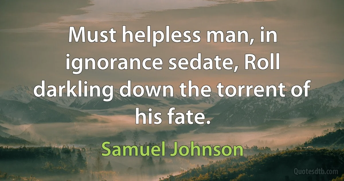 Must helpless man, in ignorance sedate, Roll darkling down the torrent of his fate. (Samuel Johnson)