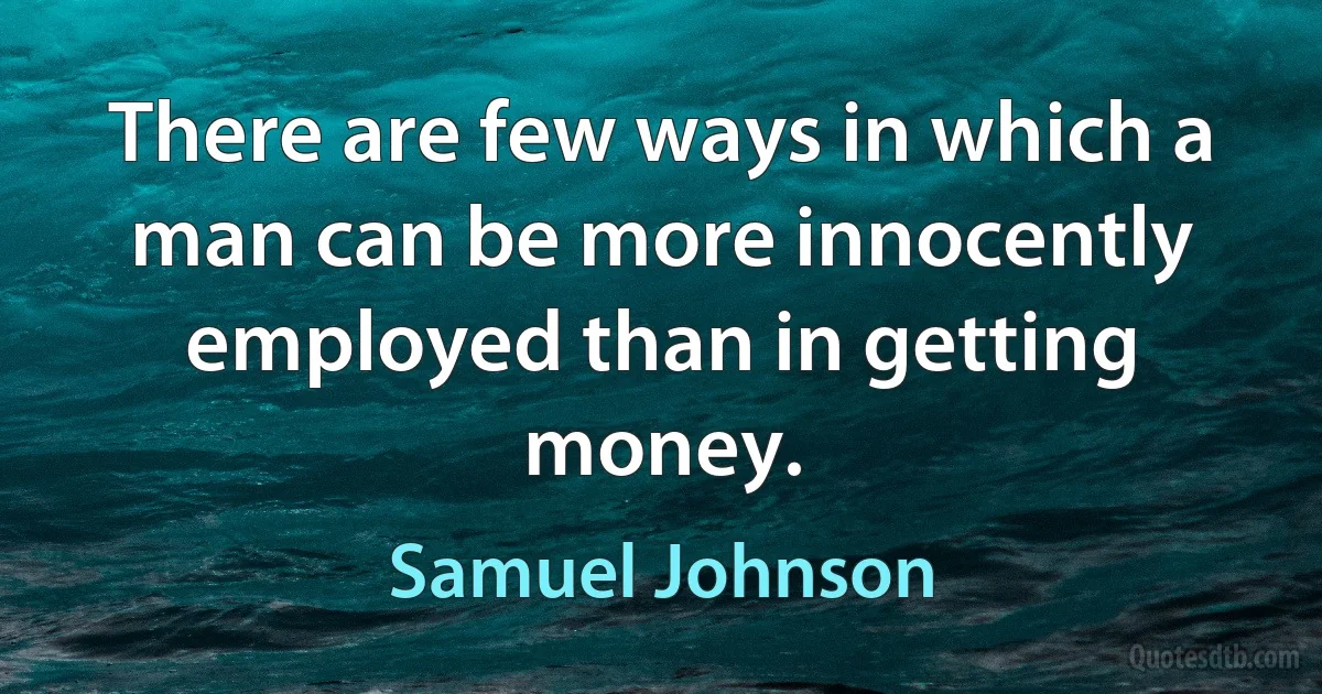 There are few ways in which a man can be more innocently employed than in getting money. (Samuel Johnson)