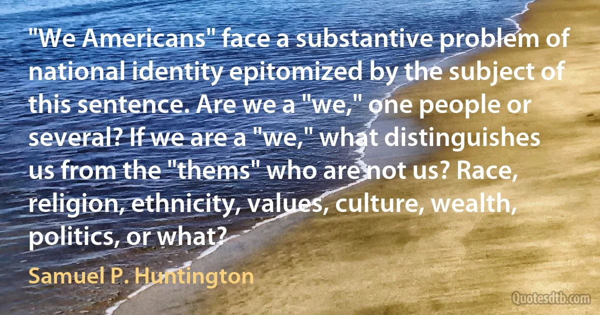 "We Americans" face a substantive problem of national identity epitomized by the subject of this sentence. Are we a "we," one people or several? If we are a "we," what distinguishes us from the "thems" who are not us? Race, religion, ethnicity, values, culture, wealth, politics, or what? (Samuel P. Huntington)