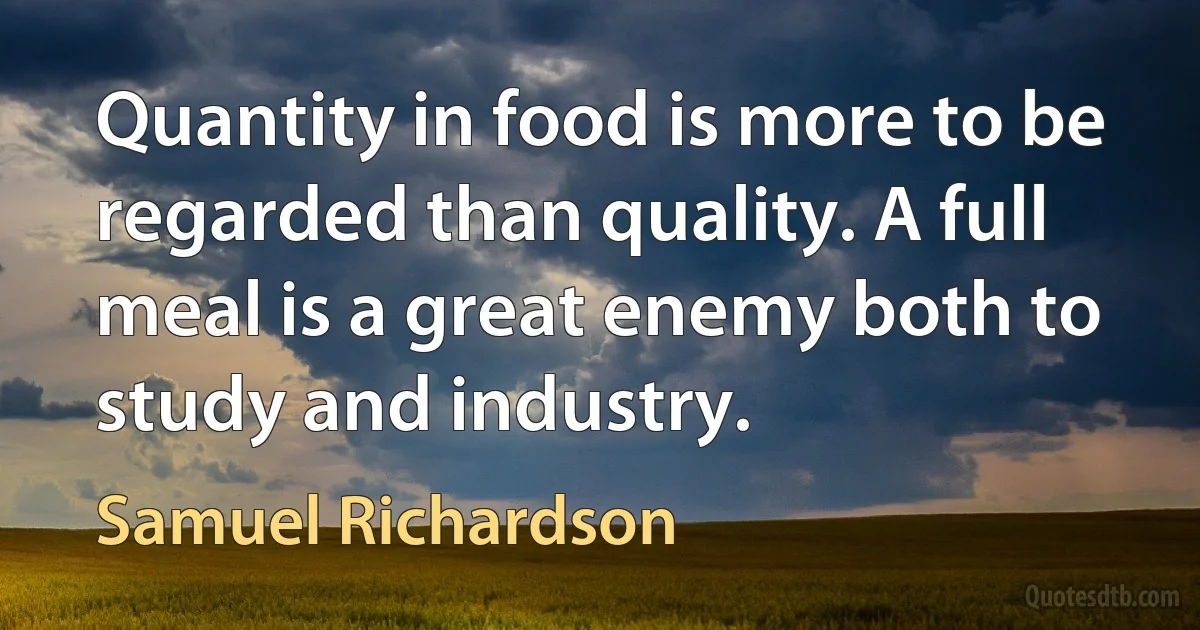 Quantity in food is more to be regarded than quality. A full meal is a great enemy both to study and industry. (Samuel Richardson)