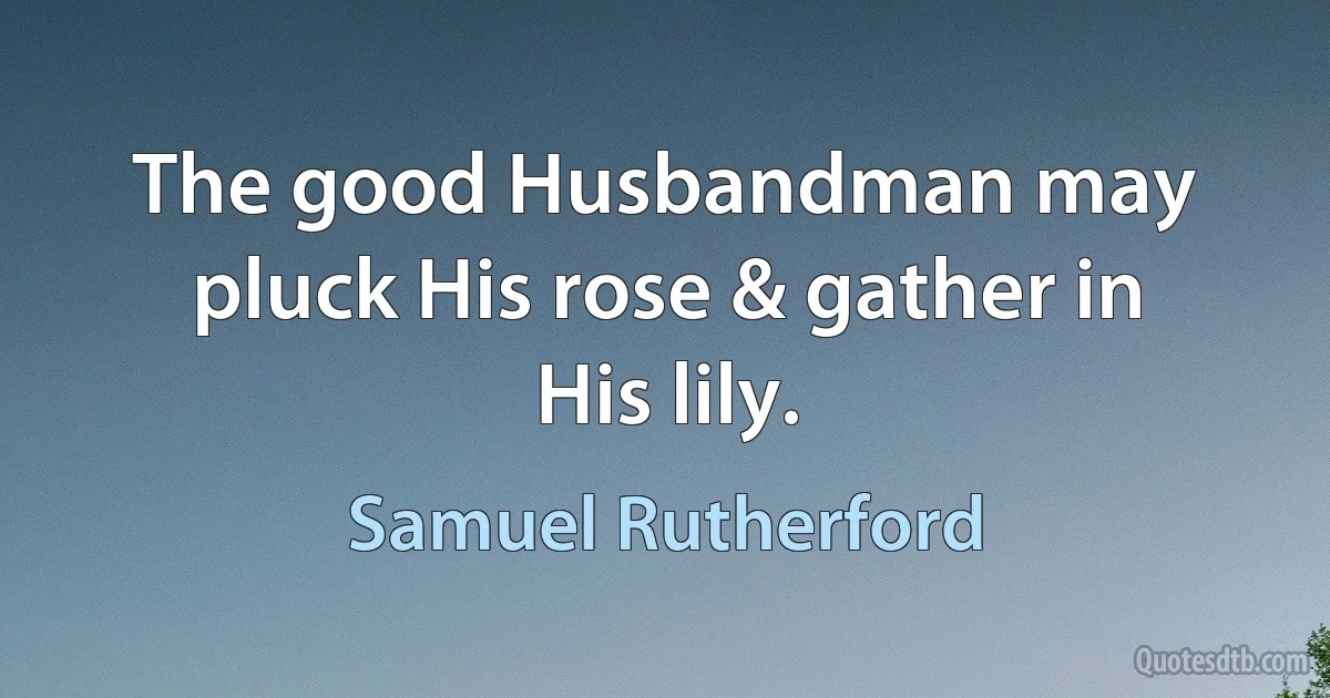 The good Husbandman may pluck His rose & gather in His lily. (Samuel Rutherford)