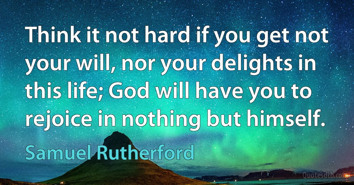 Think it not hard if you get not your will, nor your delights in this life; God will have you to rejoice in nothing but himself. (Samuel Rutherford)