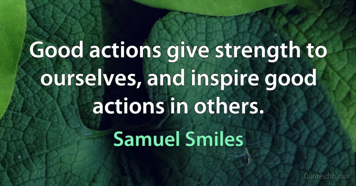 Good actions give strength to ourselves, and inspire good actions in others. (Samuel Smiles)