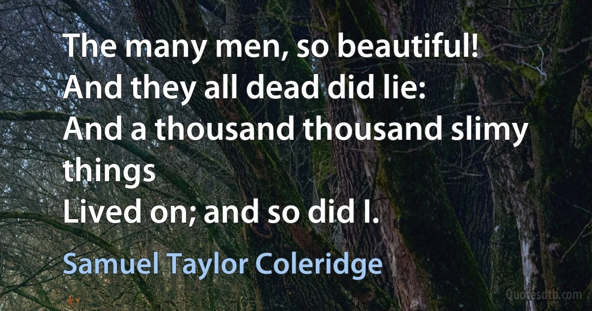 The many men, so beautiful!
And they all dead did lie:
And a thousand thousand slimy things
Lived on; and so did I. (Samuel Taylor Coleridge)