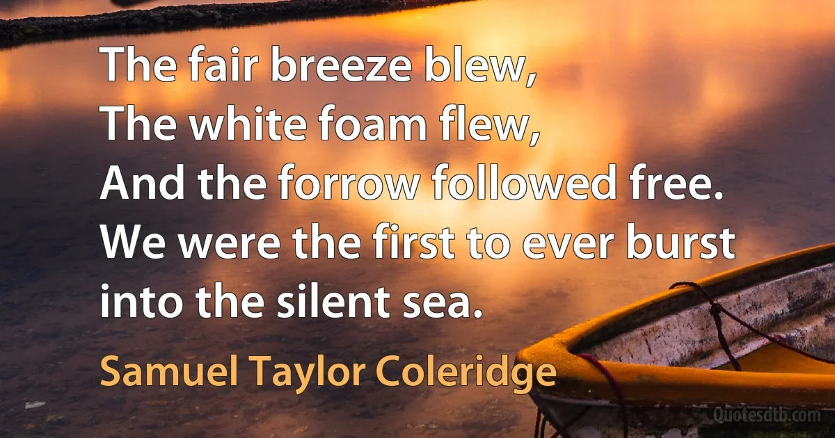 The fair breeze blew,
The white foam flew,
And the forrow followed free.
We were the first to ever burst into the silent sea. (Samuel Taylor Coleridge)