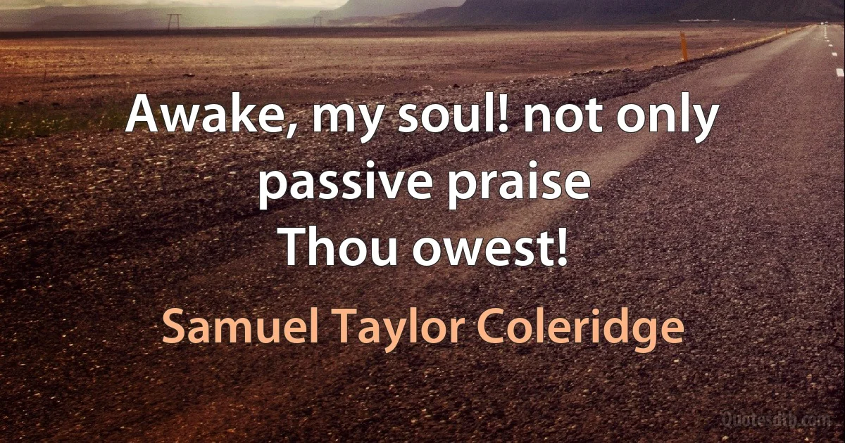 Awake, my soul! not only passive praise
Thou owest! (Samuel Taylor Coleridge)