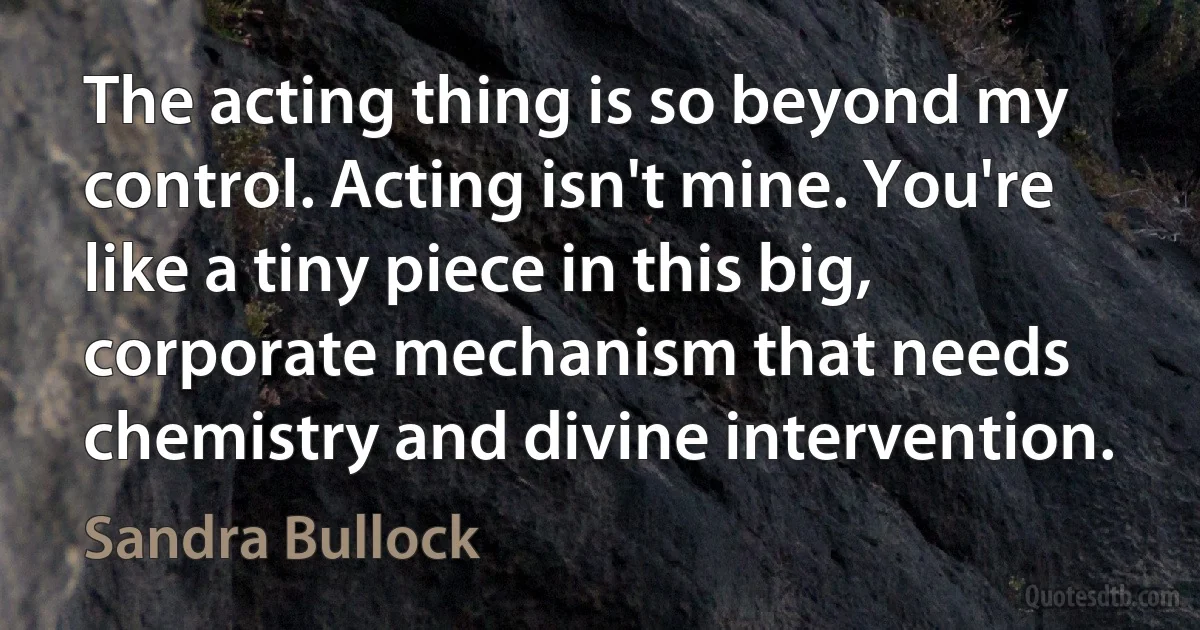 The acting thing is so beyond my control. Acting isn't mine. You're like a tiny piece in this big, corporate mechanism that needs chemistry and divine intervention. (Sandra Bullock)