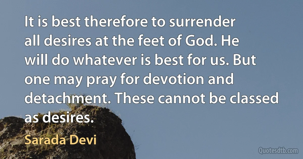 It is best therefore to surrender all desires at the feet of God. He will do whatever is best for us. But one may pray for devotion and detachment. These cannot be classed as desires. (Sarada Devi)