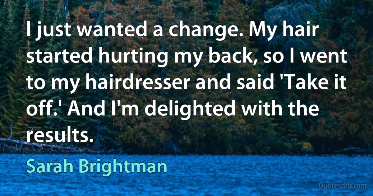 I just wanted a change. My hair started hurting my back, so I went to my hairdresser and said 'Take it off.' And I'm delighted with the results. (Sarah Brightman)