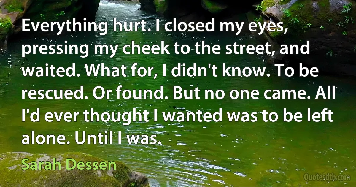 Everything hurt. I closed my eyes, pressing my cheek to the street, and waited. What for, I didn't know. To be rescued. Or found. But no one came. All I'd ever thought I wanted was to be left alone. Until I was. (Sarah Dessen)