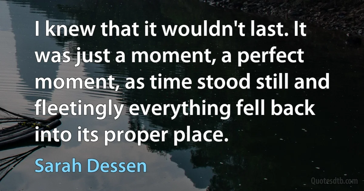 I knew that it wouldn't last. It was just a moment, a perfect moment, as time stood still and fleetingly everything fell back into its proper place. (Sarah Dessen)