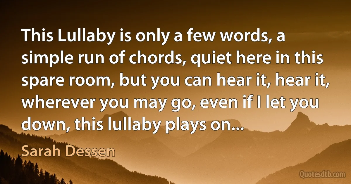 This Lullaby is only a few words, a simple run of chords, quiet here in this spare room, but you can hear it, hear it, wherever you may go, even if I let you down, this lullaby plays on... (Sarah Dessen)