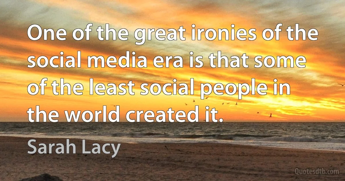 One of the great ironies of the social media era is that some of the least social people in the world created it. (Sarah Lacy)