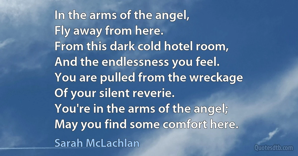 In the arms of the angel,
Fly away from here.
From this dark cold hotel room,
And the endlessness you feel.
You are pulled from the wreckage
Of your silent reverie.
You're in the arms of the angel;
May you find some comfort here. (Sarah McLachlan)