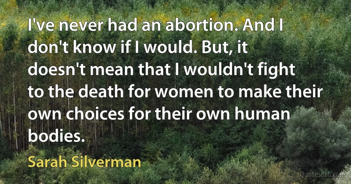 I've never had an abortion. And I don't know if I would. But, it doesn't mean that I wouldn't fight to the death for women to make their own choices for their own human bodies. (Sarah Silverman)