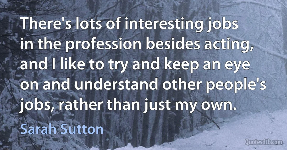 There's lots of interesting jobs in the profession besides acting, and I like to try and keep an eye on and understand other people's jobs, rather than just my own. (Sarah Sutton)